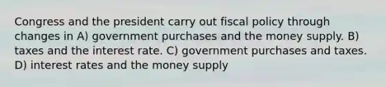 Congress and the president carry out fiscal policy through changes in A) government purchases and the money supply. B) taxes and the interest rate. C) government purchases and taxes. D) interest rates and the money supply