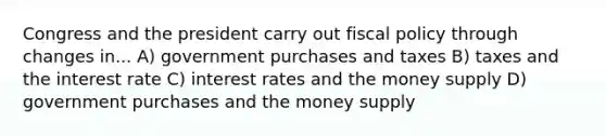 Congress and the president carry out fiscal policy through changes in... A) government purchases and taxes B) taxes and the interest rate C) interest rates and the money supply D) government purchases and the money supply