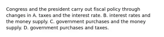 Congress and the president carry out <a href='https://www.questionai.com/knowledge/kPTgdbKdvz-fiscal-policy' class='anchor-knowledge'>fiscal policy</a> through changes in A. taxes and the interest rate. B. interest rates and the money supply. C. government purchases and the money supply. D. government purchases and taxes.