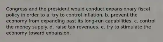 Congress and the president would conduct expansionary fiscal policy in order to a. try to control inflation. b. prevent the economy from expanding past its long-run capabilities. c. control the money supply. d. raise tax revenues. e. try to stimulate the economy toward expansion.