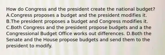 How do Congress and the president create the national budget? A.Congress proposes a budget and the president modifies it. B.The president proposes a budget and Congress modifies it. C.Both Congress and the president propose budgets and a the Congressional Budget Office works out differences. D.Both the Senate and the House propose budgets and send them to the president to modify.