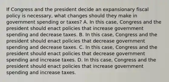 If Congress and the president decide an expansionary fiscal policy is​ necessary, what changes should they make in government spending or​ taxes? A. In this​ case, Congress and the president should enact policies that increase government spending and decrease taxes. B. In this​ case, Congress and the president should enact policies that decrease government spending and decrease taxes. C. In this​ case, Congress and the president should enact policies that decrease government spending and increase taxes. D. In this​ case, Congress and the president should enact policies that increase government spending and increase taxes.