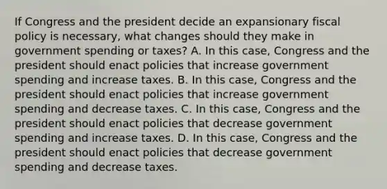 If Congress and the president decide an expansionary fiscal policy is​ necessary, what changes should they make in government spending or​ taxes? A. In this​ case, Congress and the president should enact policies that increase government spending and increase taxes. B. In this​ case, Congress and the president should enact policies that increase government spending and decrease taxes. C. In this​ case, Congress and the president should enact policies that decrease government spending and increase taxes. D. In this​ case, Congress and the president should enact policies that decrease government spending and decrease taxes.