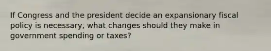 If Congress and the president decide an expansionary fiscal policy is necessary, what changes should they make in government spending or taxes?