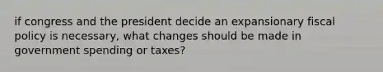 if congress and the president decide an expansionary fiscal policy is necessary, what changes should be made in government spending or taxes?