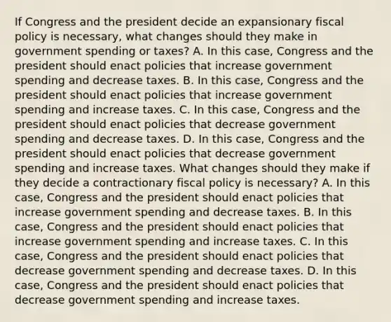 If Congress and the president decide an expansionary fiscal policy is​ necessary, what changes should they make in government spending or​ taxes? A. In this​ case, Congress and the president should enact policies that increase government spending and decrease taxes. B. In this​ case, Congress and the president should enact policies that increase government spending and increase taxes. C. In this​ case, Congress and the president should enact policies that decrease government spending and decrease taxes. D. In this​ case, Congress and the president should enact policies that decrease government spending and increase taxes. What changes should they make if they decide a contractionary fiscal policy is​ necessary? A. In this​ case, Congress and the president should enact policies that increase government spending and decrease taxes. B. In this​ case, Congress and the president should enact policies that increase government spending and increase taxes. C. In this​ case, Congress and the president should enact policies that decrease government spending and decrease taxes. D. In this​ case, Congress and the president should enact policies that decrease government spending and increase taxes.