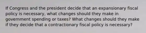 If Congress and the president decide that an expansionary fiscal policy is necessary, what changes should they make in government spending or taxes? What changes should they make if they decide that a contractionary fiscal policy is necessary?