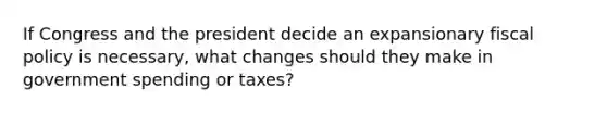 If Congress and the president decide an expansionary fiscal policy is​ necessary, what changes should they make in government spending or​ taxes?