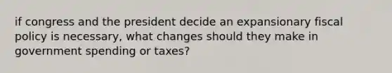 if congress and the president decide an expansionary fiscal policy is necessary, what changes should they make in government spending or taxes?