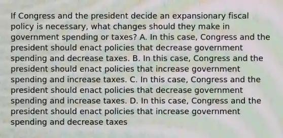 If Congress and the president decide an expansionary fiscal policy is​ necessary, what changes should they make in government spending or​ taxes? A. In this​ case, Congress and the president should enact policies that decrease government spending and decrease taxes. B. In this​ case, Congress and the president should enact policies that increase government spending and increase taxes. C. In this​ case, Congress and the president should enact policies that decrease government spending and increase taxes. D. In this​ case, Congress and the president should enact policies that increase government spending and decrease taxes