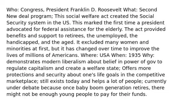 Who: Congress, President Franklin D. Roosevelt What: Second New deal program; This social welfare act created the Social Security system in the US. This marked the first time a president advocated for federal assistance for the elderly. The act provided benefits and support to retirees, the unemployed, the handicapped, and the aged. It excluded many women and minorities at first, but it has changed over time to improve the lives of millions of Americans. Where: USA When: 1935 Why: demonstrates modern liberalism about belief in power of gov to regulate capitalism and create a welfare state; Offers more protections and security about one's life goals in the competitive marketplace; still exists today and helps a lot of people; currently under debate because once baby boom generation retires, there might not be enough young people to pay for their funds.