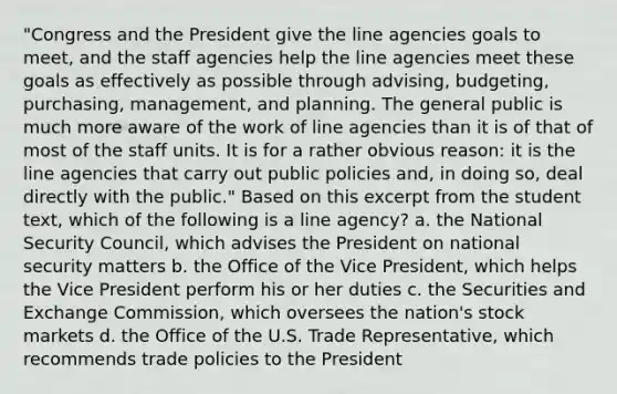 "Congress and the President give the line agencies goals to meet, and the staff agencies help the line agencies meet these goals as effectively as possible through advising, budgeting, purchasing, management, and planning. The general public is much more aware of the work of line agencies than it is of that of most of the staff units. It is for a rather obvious reason: it is the line agencies that carry out public policies and, in doing so, deal directly with the public." Based on this excerpt from the student text, which of the following is a line agency? a. the National Security Council, which advises the President on national security matters b. the Office of the Vice President, which helps the Vice President perform his or her duties c. the Securities and Exchange Commission, which oversees the nation's stock markets d. the Office of the U.S. Trade Representative, which recommends trade policies to the President