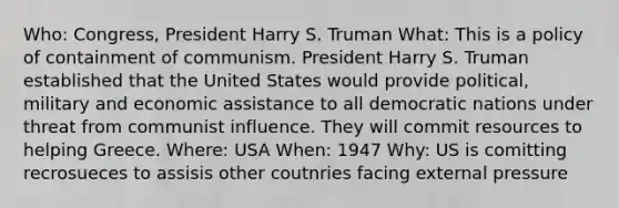 Who: Congress, President Harry S. Truman What: This is a policy of containment of communism. President Harry S. Truman established that the United States would provide political, military and economic assistance to all democratic nations under threat from communist influence. They will commit resources to helping Greece. Where: USA When: 1947 Why: US is comitting recrosueces to assisis other coutnries facing external pressure