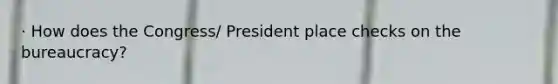 · How does the Congress/ President place checks on the bureaucracy?