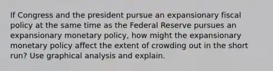 If Congress and the president pursue an expansionary <a href='https://www.questionai.com/knowledge/kPTgdbKdvz-fiscal-policy' class='anchor-knowledge'>fiscal policy</a> at the same time as the Federal Reserve pursues an expansionary <a href='https://www.questionai.com/knowledge/kEE0G7Llsx-monetary-policy' class='anchor-knowledge'>monetary policy</a>, how might the expansionary monetary policy affect the extent of crowding out in the short run? Use graphical analysis and explain.