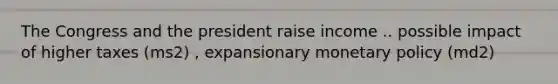 The Congress and the president raise income .. possible impact of higher taxes (ms2) , expansionary monetary policy (md2)