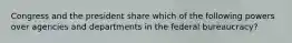 Congress and the president share which of the following powers over agencies and departments in the federal bureaucracy?