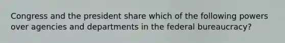 Congress and the president share which of the following powers over agencies and departments in the federal bureaucracy?