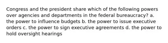 Congress and the president share which of the following powers over agencies and departments in the federal bureaucracy? a. the power to influence budgets b. the power to issue executive orders c. the power to sign executive agreements d. the power to hold oversight hearings