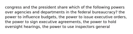 congress and the president share which of the following powers over agencies and departments in the federal bureaucracy? the power to influence budgets, the power to issue executive orders, the power to sign executive agreements, the power to hold oversight hearings, the power to use inspectors general