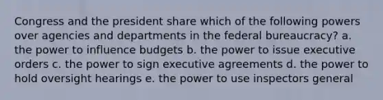 Congress and the president share which of the following powers over agencies and departments in the federal bureaucracy? a. the power to influence budgets b. the power to issue executive orders c. the power to sign executive agreements d. the power to hold oversight hearings e. the power to use inspectors general