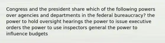 Congress and the president share which of the following powers over agencies and departments in the federal bureaucracy? the power to hold oversight hearings the power to issue executive orders the power to use inspectors general the power to influence budgets