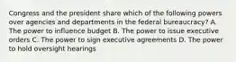 Congress and the president share which of the following powers over agencies and departments in the federal bureaucracy? A. The power to influence budget B. The power to issue executive orders C. The power to sign executive agreements D. The power to hold oversight hearings