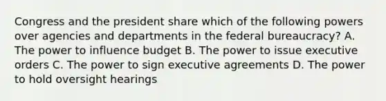 Congress and the president share which of the following powers over agencies and departments in the federal bureaucracy? A. The power to influence budget B. The power to issue executive orders C. The power to sign executive agreements D. The power to hold oversight hearings