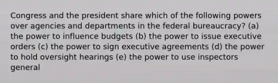 Congress and the president share which of the following powers over agencies and departments in the federal bureaucracy? (a) the power to influence budgets (b) the power to issue executive orders (c) the power to sign executive agreements (d) the power to hold oversight hearings (e) the power to use inspectors general