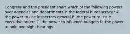 Congress and the president share which of the following powers over agencies and departments in the federal bureaucracy? A. the power to use inspectors general B. the power to issue executive orders C. the power to influence budgets D. the power to hold oversight hearings