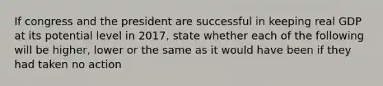 If congress and the president are successful in keeping real GDP at its potential level in 2017, state whether each of the following will be higher, lower or the same as it would have been if they had taken no action