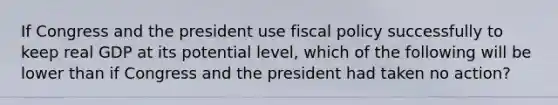 If Congress and the president use <a href='https://www.questionai.com/knowledge/kPTgdbKdvz-fiscal-policy' class='anchor-knowledge'>fiscal policy</a> successfully to keep real GDP at its potential level, which of the following will be lower than if Congress and the president had taken no action?