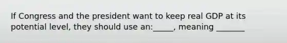 If Congress and the president want to keep real GDP at its potential level, they should use an:_____, meaning _______