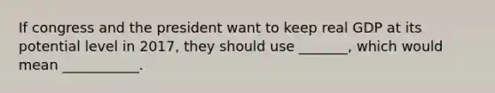 If congress and the president want to keep real GDP at its potential level in 2017, they should use _______, which would mean ___________.