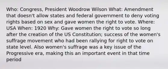 Who: Congress, President Woodrow Wilson What: Amendment that doesn't allow states and federal government to deny voting rights based on sex and gave women the right to vote. Where: USA When: 1920 Why: Gave women the right to vote so long after the creation of the US Constitution; success of the women's suffrage movement who had been rallying for right to vote on state level. Also women's suffrage was a key issue of the Progressive era, making this an important event in that time period