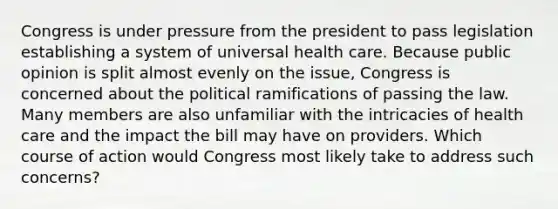 Congress is under pressure from the president to pass legislation establishing a system of universal health care. Because public opinion is split almost evenly on the issue, Congress is concerned about the political ramifications of passing the law. Many members are also unfamiliar with the intricacies of health care and the impact the bill may have on providers. Which course of action would Congress most likely take to address such concerns?