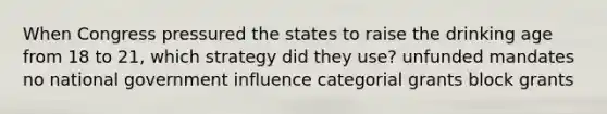 When Congress pressured the states to raise the drinking age from 18 to 21, which strategy did they use? unfunded mandates no national government influence categorial grants block grants