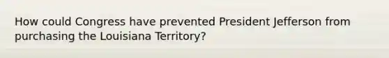 How could Congress have prevented President Jefferson from purchasing the Louisiana Territory?