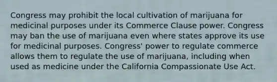 Congress may prohibit the local cultivation of marijuana for medicinal purposes under its Commerce Clause power. Congress may ban the use of marijuana even where states approve its use for medicinal purposes. Congress' power to regulate commerce allows them to regulate the use of marijuana, including when used as medicine under the California Compassionate Use Act.