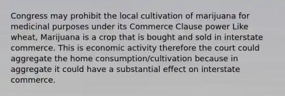 Congress may prohibit the local cultivation of marijuana for medicinal purposes under its Commerce Clause power Like wheat, Marijuana is a crop that is bought and sold in interstate commerce. This is economic activity therefore the court could aggregate the home consumption/cultivation because in aggregate it could have a substantial effect on interstate commerce.