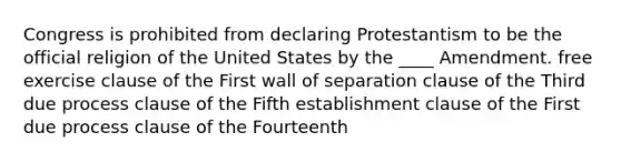 Congress is prohibited from declaring Protestantism to be the official religion of the United States by the ____ Amendment. free exercise clause of the First wall of separation clause of the Third due process clause of the Fifth establishment clause of the First due process clause of the Fourteenth