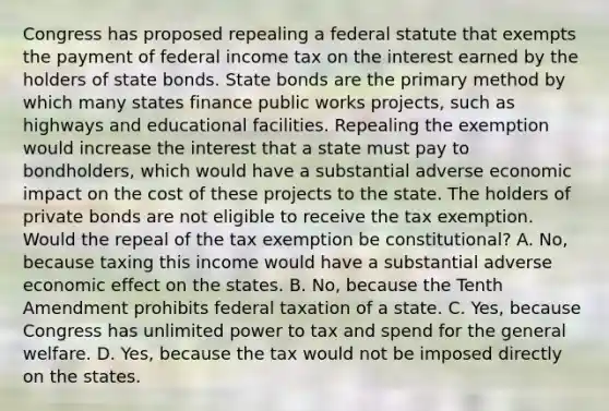 Congress has proposed repealing a federal statute that exempts the payment of federal income tax on the interest earned by the holders of state bonds. State bonds are the primary method by which many states finance public works projects, such as highways and educational facilities. Repealing the exemption would increase the interest that a state must pay to bondholders, which would have a substantial adverse economic impact on the cost of these projects to the state. The holders of private bonds are not eligible to receive the tax exemption. Would the repeal of the tax exemption be constitutional? A. No, because taxing this income would have a substantial adverse economic effect on the states. B. No, because the Tenth Amendment prohibits federal taxation of a state. C. Yes, because Congress has unlimited power to tax and spend for the general welfare. D. Yes, because the tax would not be imposed directly on the states.