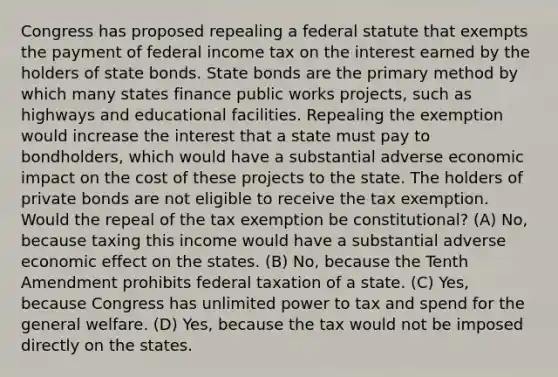 Congress has proposed repealing a federal statute that exempts the payment of federal income tax on the interest earned by the holders of state bonds. State bonds are the primary method by which many states finance public works projects, such as highways and educational facilities. Repealing the exemption would increase the interest that a state must pay to bondholders, which would have a substantial adverse economic impact on the cost of these projects to the state. The holders of private bonds are not eligible to receive the tax exemption. Would the repeal of the tax exemption be constitutional? (A) No, because taxing this income would have a substantial adverse economic effect on the states. (B) No, because the Tenth Amendment prohibits federal taxation of a state. (C) Yes, because Congress has unlimited power to tax and spend for the general welfare. (D) Yes, because the tax would not be imposed directly on the states.