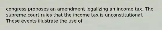 congress proposes an amendment legalizing an income tax. The supreme court rules that the income tax is unconstitutional. These events illustrate the use of