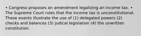 • Congress proposes an amendment legalizing an income tax. • The Supreme Court rules that the income tax is unconstitutional. These events illustrate the use of (1) delegated powers (2) checks and balances (3) judical legislation (4) the unwritten constitution