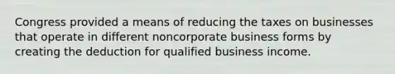 Congress provided a means of reducing the taxes on businesses that operate in different noncorporate business forms by creating the deduction for qualified business income.