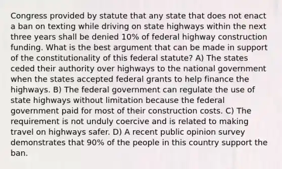 Congress provided by statute that any state that does not enact a ban on texting while driving on state highways within the next three years shall be denied 10% of federal highway construction funding. What is the best argument that can be made in support of the constitutionality of this federal statute? A) The states ceded their authority over highways to the national government when the states accepted federal grants to help finance the highways. B) The federal government can regulate the use of state highways without limitation because the federal government paid for most of their construction costs. C) The requirement is not unduly coercive and is related to making travel on highways safer. D) A recent public opinion survey demonstrates that 90% of the people in this country support the ban.