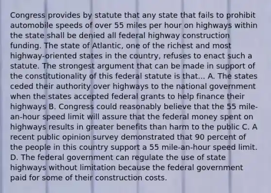 Congress provides by statute that any state that fails to prohibit automobile speeds of over 55 miles per hour on highways within the state shall be denied all federal highway construction funding. The state of Atlantic, one of the richest and most highway-oriented states in the country, refuses to enact such a statute. The strongest argument that can be made in support of the constitutionality of this federal statute is that... A. The states ceded their authority over highways to the national government when the states accepted federal grants to help finance their highways B. Congress could reasonably believe that the 55 mile-an-hour speed limit will assure that the federal money spent on highways results in greater benefits than harm to the public C. A recent public opinion survey demonstrated that 90 percent of the people in this country support a 55 mile-an-hour speed limit. D. The federal government can regulate the use of state highways without limitation because the federal government paid for some of their construction costs.