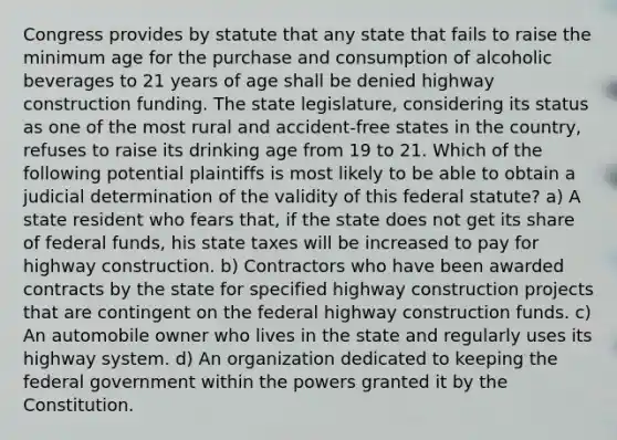 Congress provides by statute that any state that fails to raise the minimum age for the purchase and consumption of alcoholic beverages to 21 years of age shall be denied highway construction funding. The state legislature, considering its status as one of the most rural and accident-free states in the country, refuses to raise its drinking age from 19 to 21. Which of the following potential plaintiffs is most likely to be able to obtain a judicial determination of the validity of this federal statute? a) A state resident who fears that, if the state does not get its share of federal funds, his state taxes will be increased to pay for highway construction. b) Contractors who have been awarded contracts by the state for specified highway construction projects that are contingent on the federal highway construction funds. c) An automobile owner who lives in the state and regularly uses its highway system. d) An organization dedicated to keeping the federal government within the powers granted it by the Constitution.