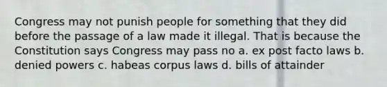 Congress may not punish people for something that they did before the passage of a law made it illegal. That is because the Constitution says Congress may pass no a. ex post facto laws b. denied powers c. habeas corpus laws d. bills of attainder